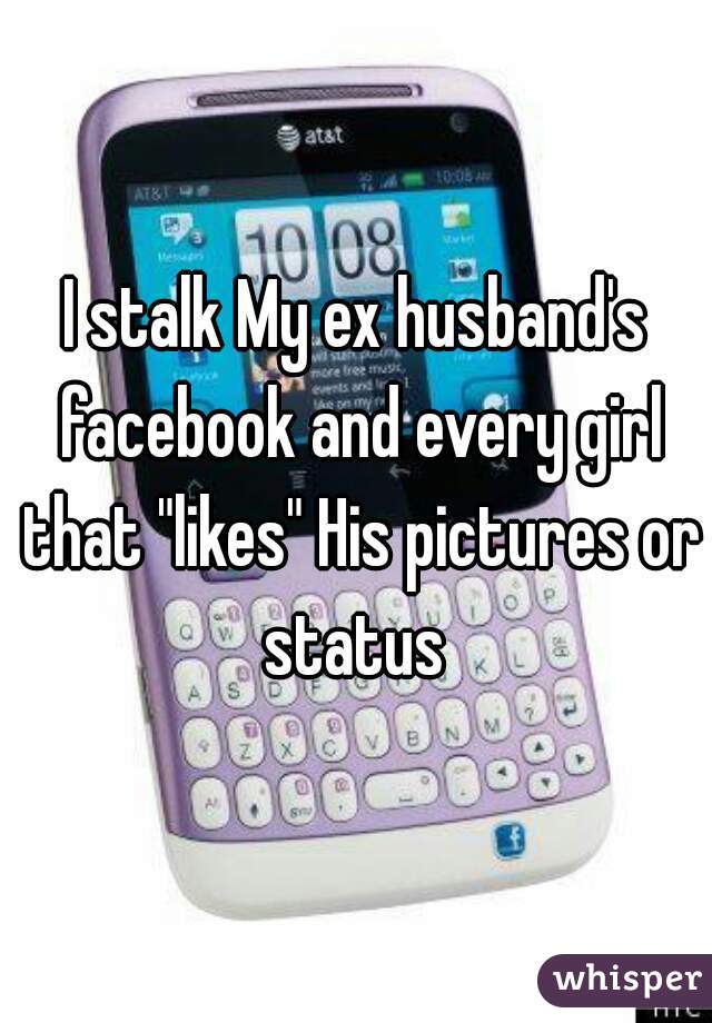 I stalk My ex husband's facebook and every girl that "likes" His pictures or status 