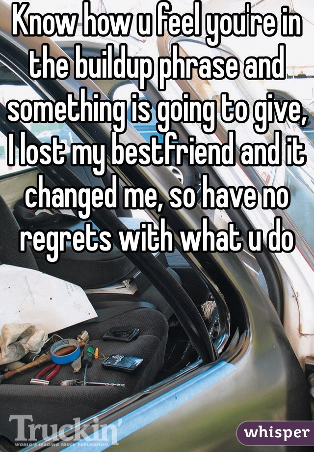 Know how u feel you're in the buildup phrase and something is going to give, I lost my bestfriend and it changed me, so have no regrets with what u do