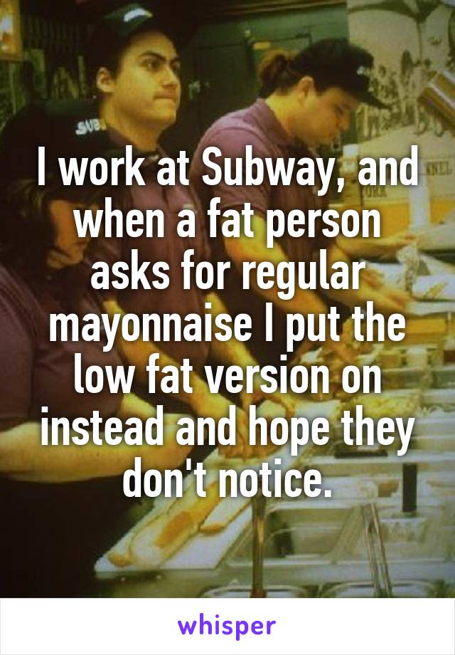 I work at Subway, and when a fat person asks for regular mayonnaise I put the low fat version on instead and hope they don't notice.