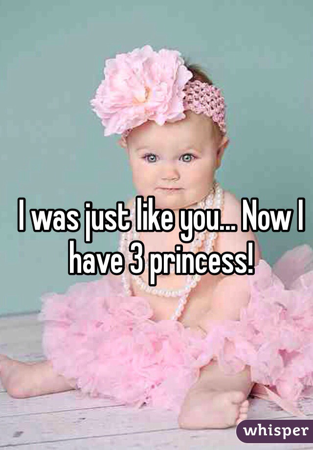 I was just like you... Now I have 3 princess!