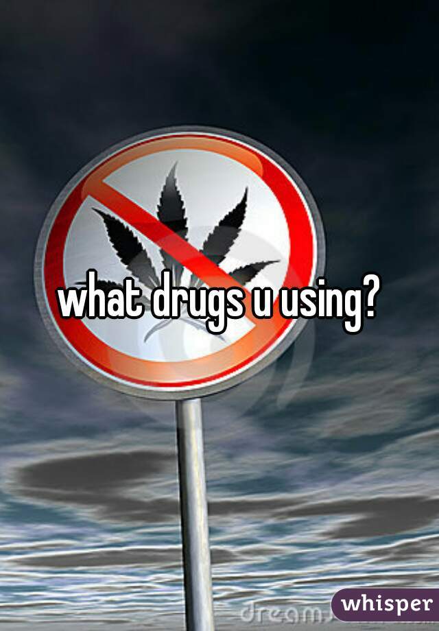 what drugs u using?