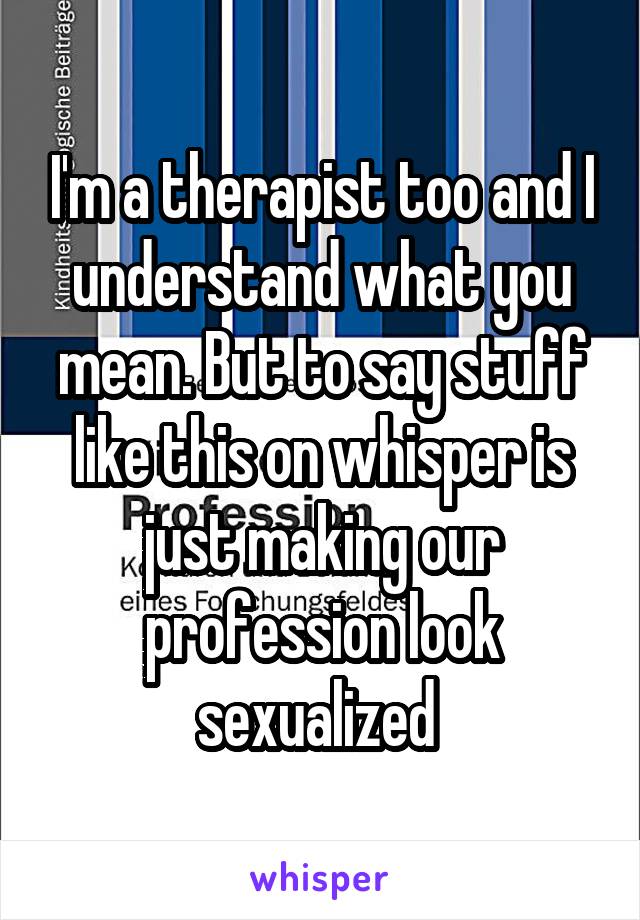 I'm a therapist too and I understand what you mean. But to say stuff like this on whisper is just making our profession look sexualized 