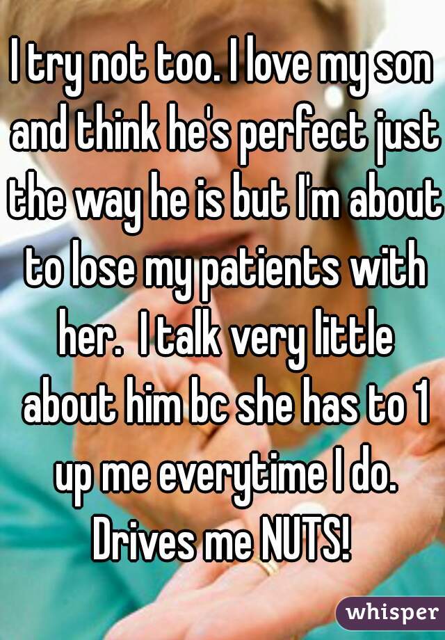 I try not too. I love my son and think he's perfect just the way he is but I'm about to lose my patients with her.  I talk very little about him bc she has to 1 up me everytime I do. Drives me NUTS! 