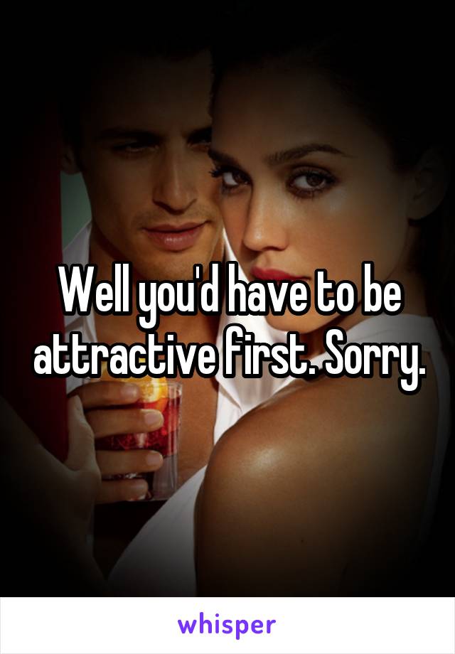 Well you'd have to be attractive first. Sorry.