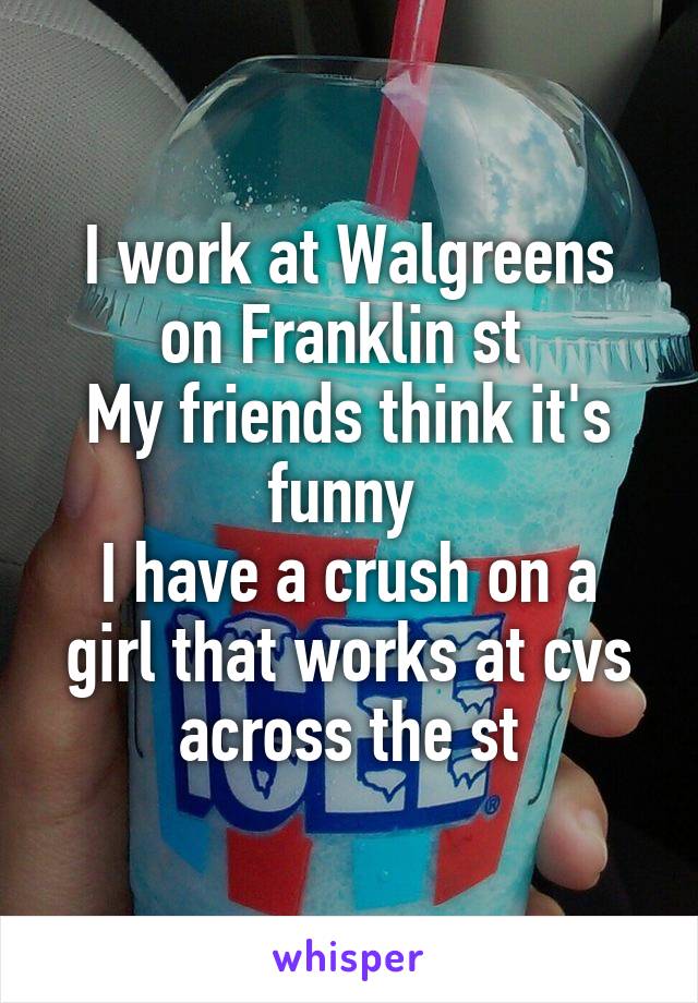 I work at Walgreens on Franklin st 
My friends think it's funny 
I have a crush on a girl that works at cvs across the st