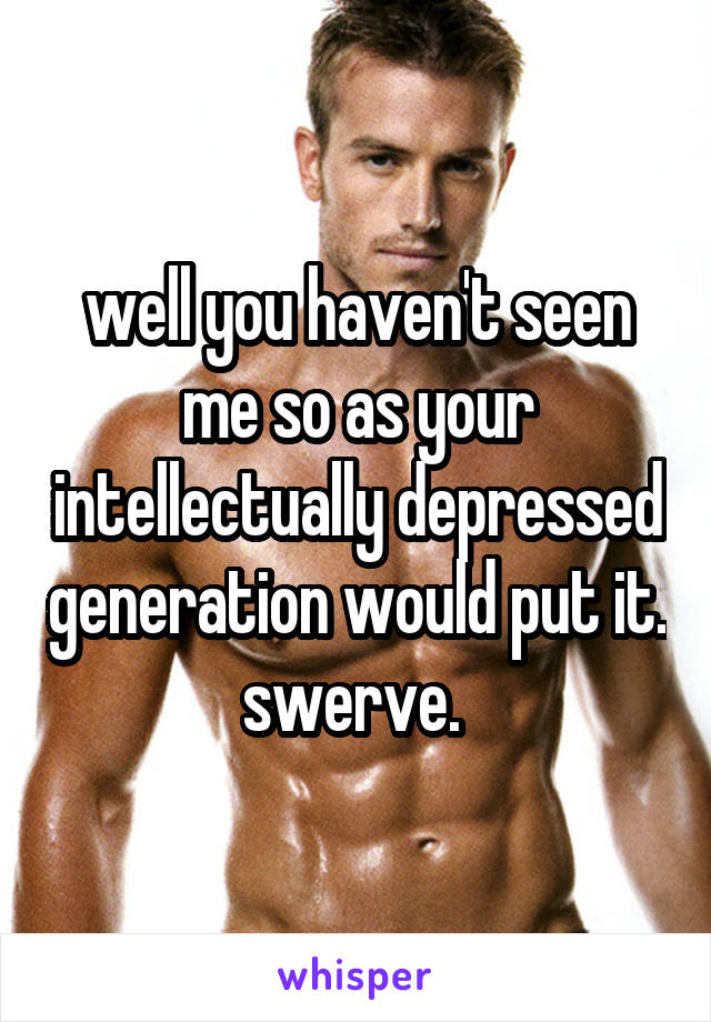 well you haven't seen me so as your intellectually depressed generation would put it. swerve. 