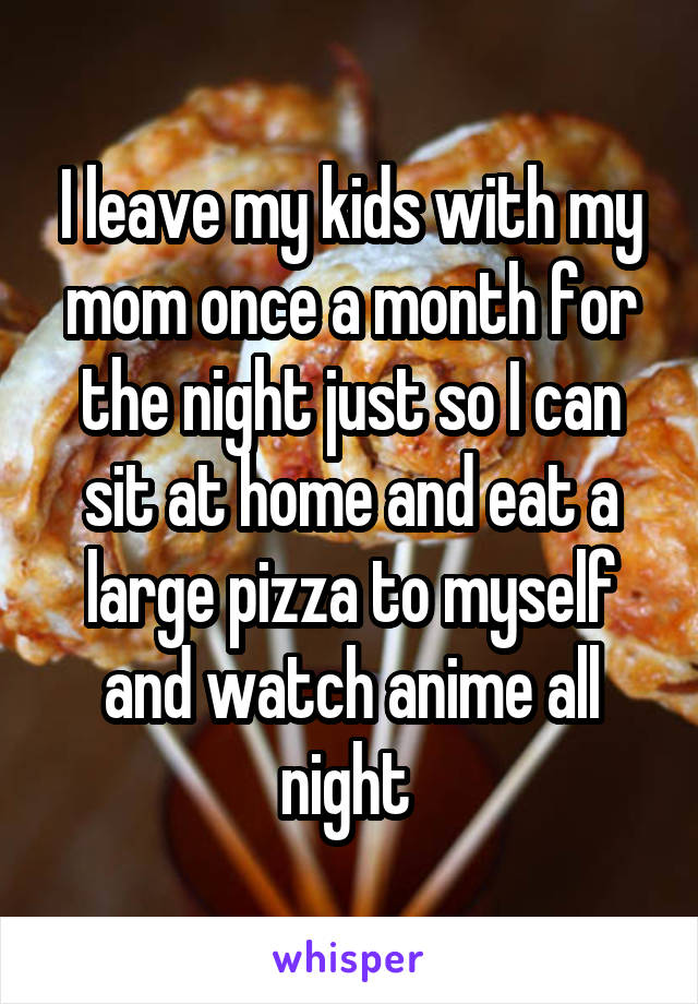 I leave my kids with my mom once a month for the night just so I can sit at home and eat a large pizza to myself and watch anime all night 