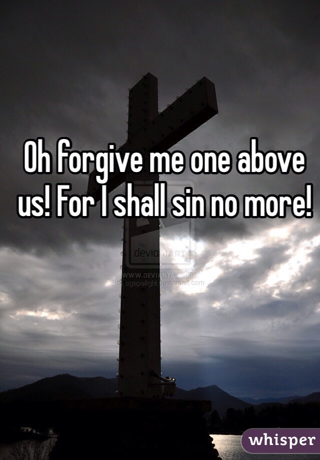 Oh forgive me one above us! For I shall sin no more!