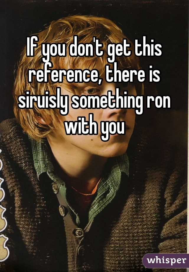If you don't get this reference, there is siruisly something ron with you