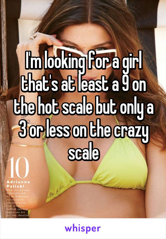 I'm looking for a girl that's at least a 9 on the hot scale but only a 3 or less on the crazy scale
