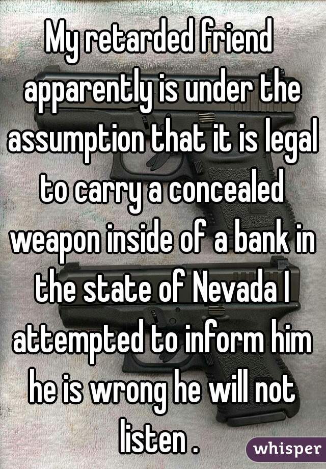 My retarded friend apparently is under the assumption that it is legal to carry a concealed weapon inside of a bank in the state of Nevada I attempted to inform him he is wrong he will not listen . 