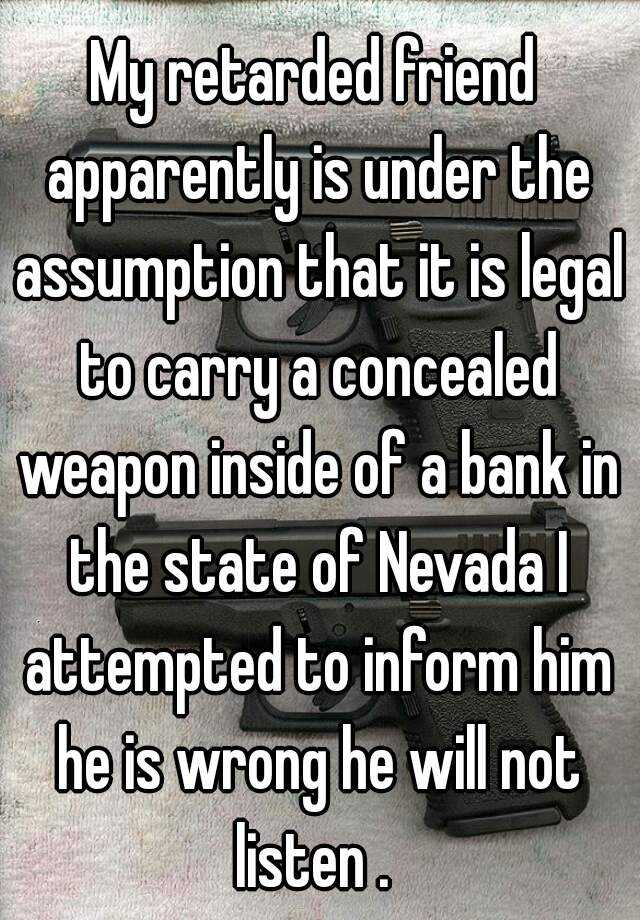 My retarded friend apparently is under the assumption that it is legal to carry a concealed weapon inside of a bank in the state of Nevada I attempted to inform him he is wrong he will not listen . 