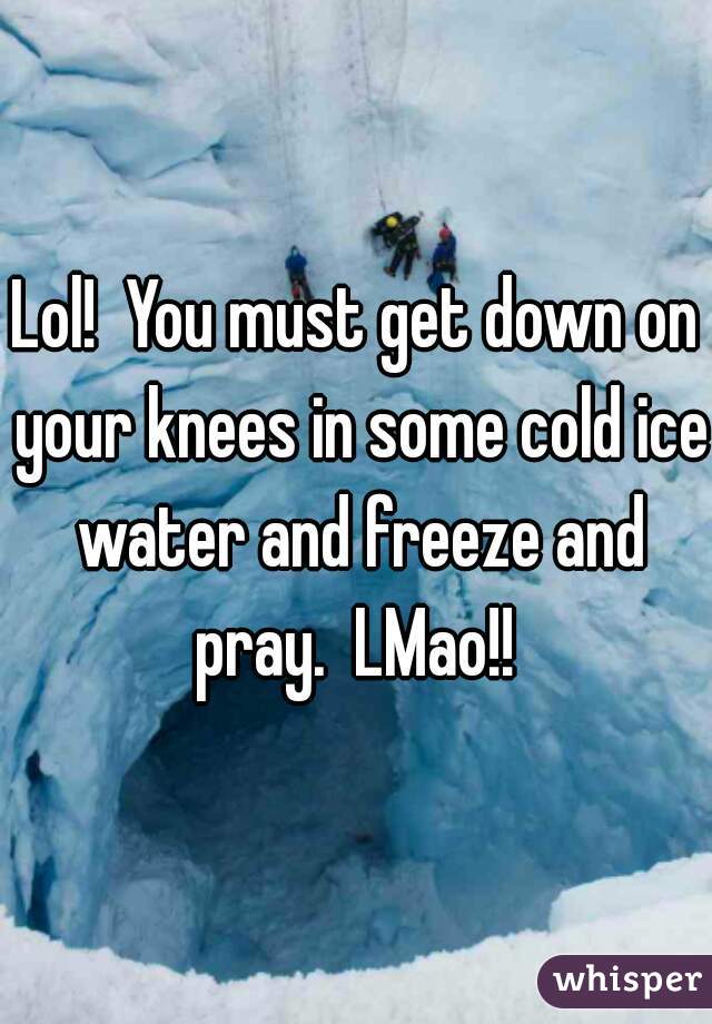 Lol!  You must get down on your knees in some cold ice water and freeze and pray.  LMao!! 