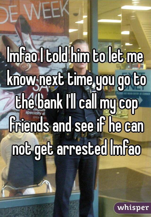 lmfao I told him to let me know next time you go to the bank I'll call my cop friends and see if he can not get arrested lmfao