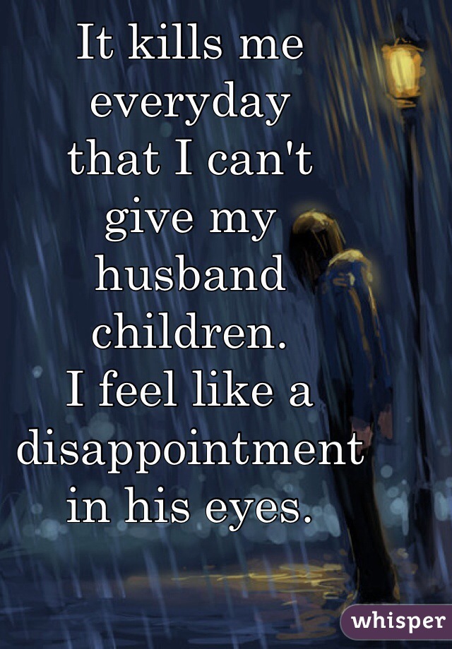 It kills me 
everyday 
that I can't 
give my 
husband 
children. 
I feel like a 
disappointment 
in his eyes. 