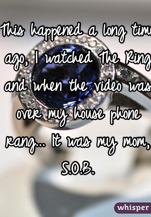 This happened a long time ago, I watched The Ring and when the video was over my house phone rang... It was my mom, S.O.B.