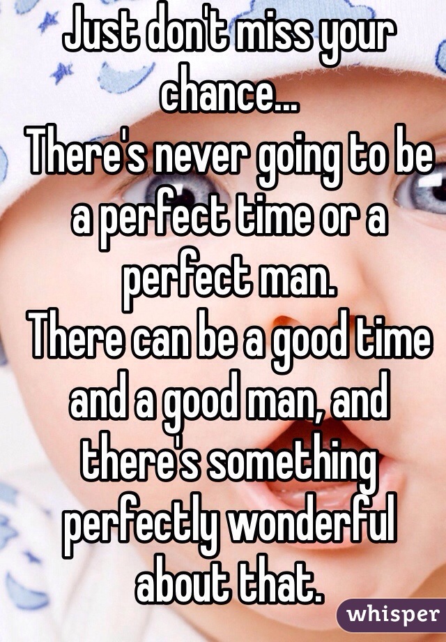 Just don't miss your chance...
There's never going to be a perfect time or a perfect man. 
There can be a good time and a good man, and there's something perfectly wonderful about that.

Good luck