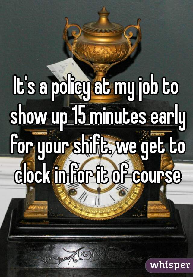 It's a policy at my job to show up 15 minutes early for your shift. we get to clock in for it of course