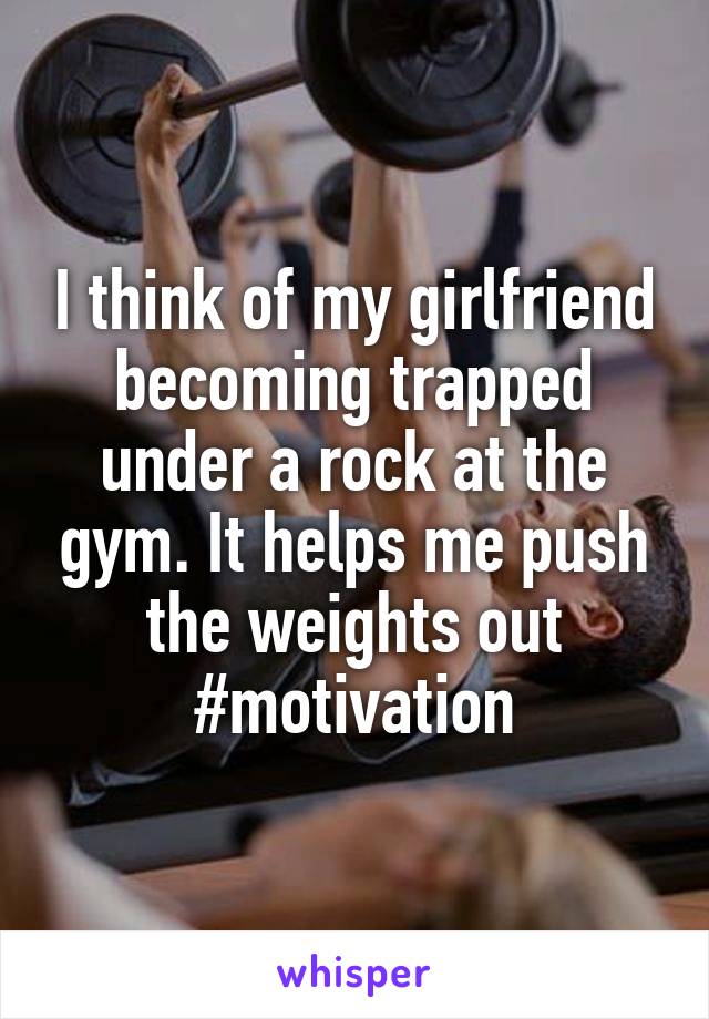 I think of my girlfriend becoming trapped under a rock at the gym. It helps me push the weights out #motivation