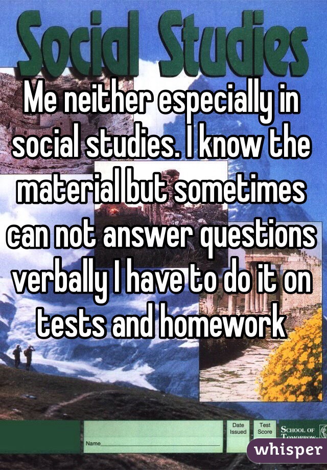 Me neither especially in social studies. I know the material but sometimes can not answer questions verbally I have to do it on tests and homework 