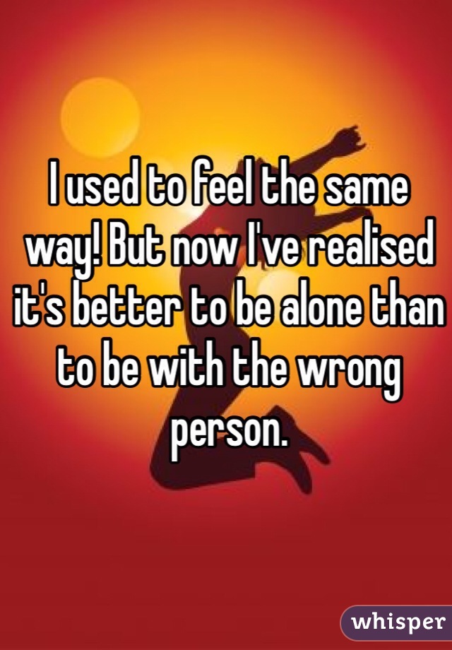 I used to feel the same way! But now I've realised it's better to be alone than to be with the wrong person. 