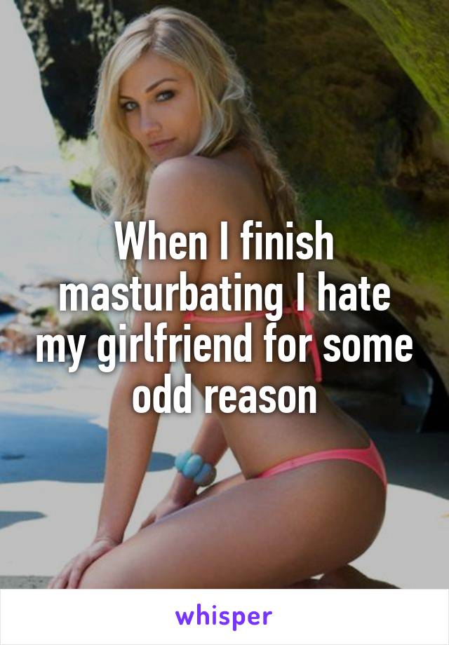 When I finish masturbating I hate my girlfriend for some odd reason