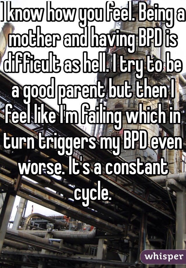 I know how you feel. Being a mother and having BPD is difficult as hell. I try to be a good parent but then I feel like I'm failing which in turn triggers my BPD even worse. It's a constant cycle.