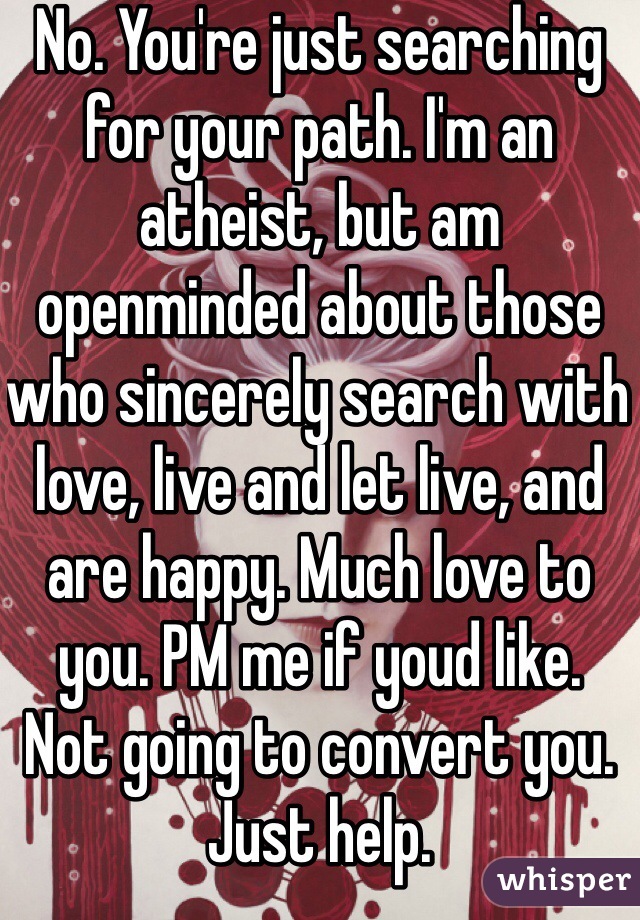 No. You're just searching for your path. I'm an atheist, but am openminded about those who sincerely search with love, live and let live, and are happy. Much love to you. PM me if youd like.
Not going to convert you. Just help.