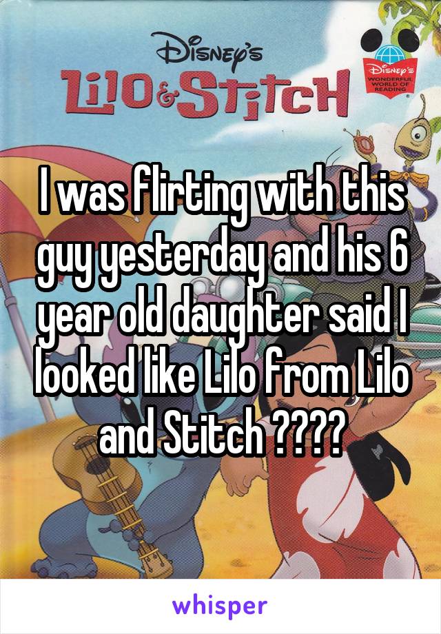 I was flirting with this guy yesterday and his 6 year old daughter said I looked like Lilo from Lilo and Stitch 😳😁😂😭