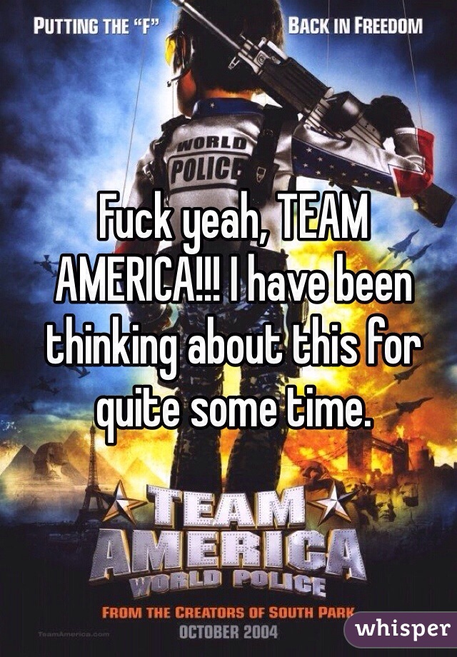 Fuck yeah, TEAM AMERICA!!! I have been thinking about this for quite some time. 