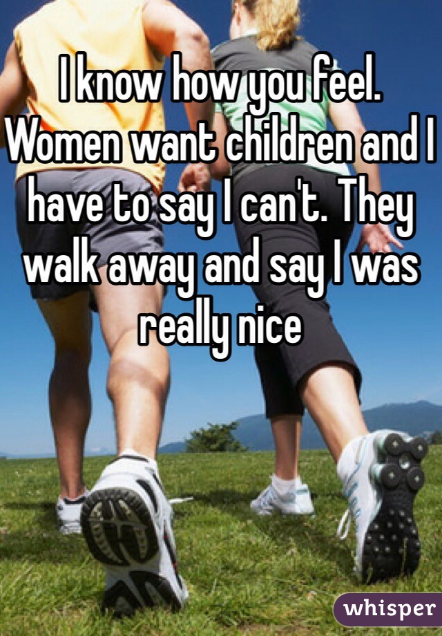 I know how you feel. Women want children and I have to say I can't. They walk away and say I was really nice