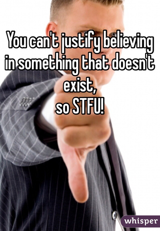 You can't justify believing in something that doesn't exist,
so STFU!