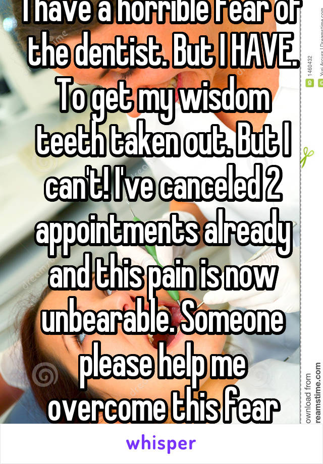 I have a horrible fear of the dentist. But I HAVE. To get my wisdom teeth taken out. But I can't! I've canceled 2 appointments already and this pain is now unbearable. Someone please help me overcome this fear please!