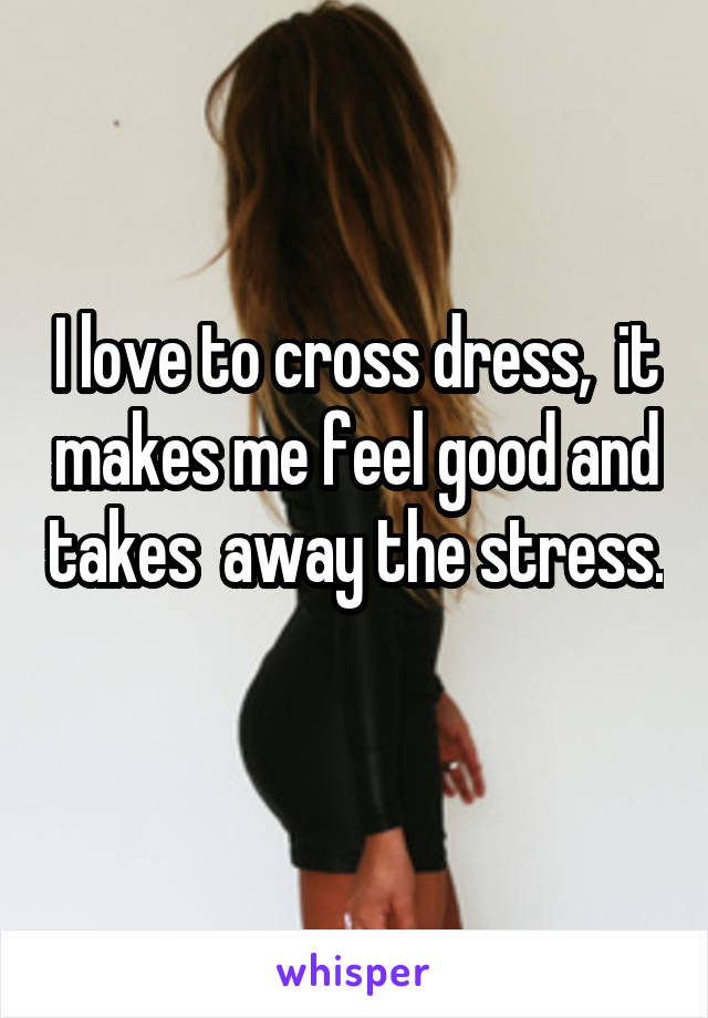 I love to cross dress,  it makes me feel good and takes  away the stress. 