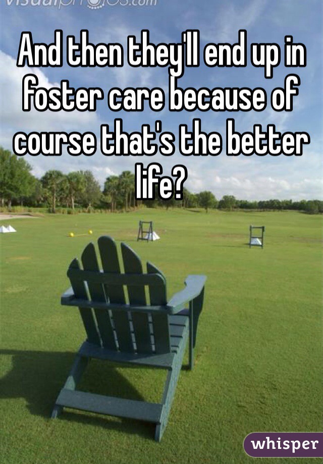 And then they'll end up in foster care because of course that's the better life? 