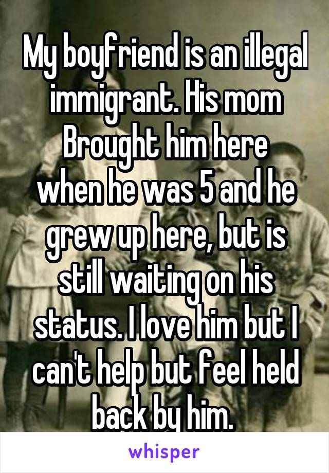 My boyfriend is an illegal immigrant. His mom
Brought him here when he was 5 and he grew up here, but is still waiting on his status. I love him but I can't help but feel held back by him. 