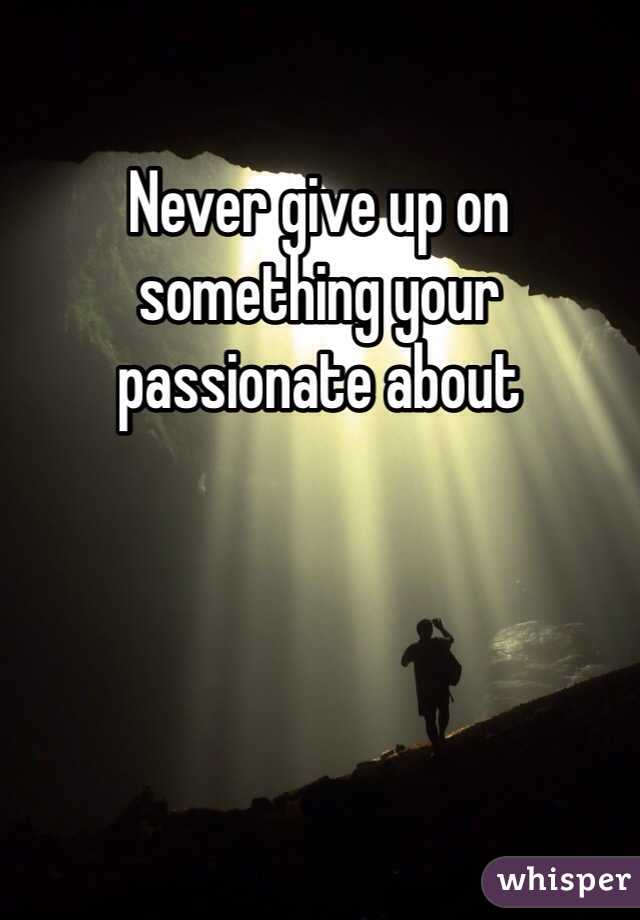 Never give up on something your passionate about