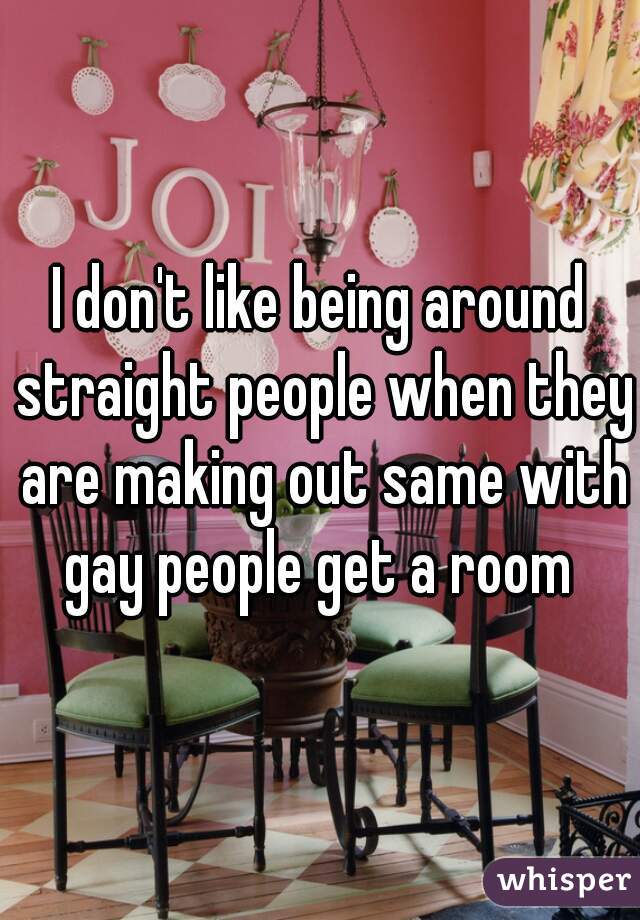 I don't like being around straight people when they are making out same with gay people get a room 