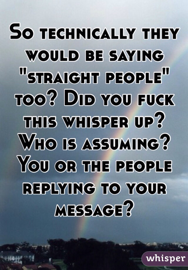 So technically they would be saying "straight people" too? Did you fuck this whisper up? Who is assuming? You or the people replying to your message?