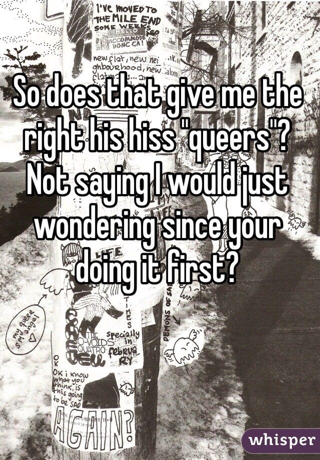 So does that give me the right his hiss "queers"? Not saying I would just wondering since your doing it first? 