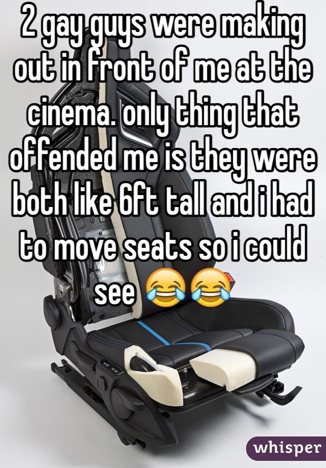 2 gay guys were making out in front of me at the cinema. only thing that offended me is they were both like 6ft tall and i had to move seats so i could see 😂😂