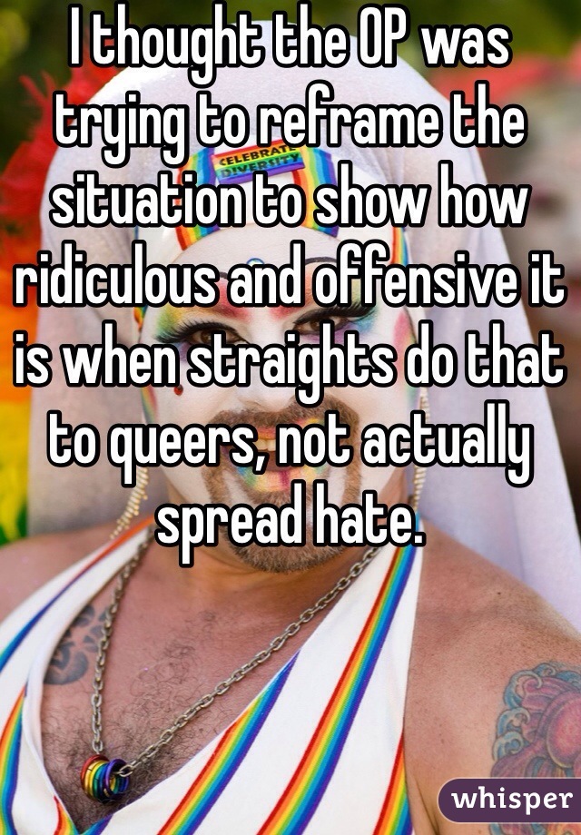 I thought the OP was trying to reframe the situation to show how ridiculous and offensive it is when straights do that to queers, not actually spread hate.
