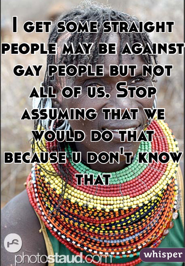 I get some straight people may be against gay people but not all of us. Stop assuming that we would do that because u don't know that 