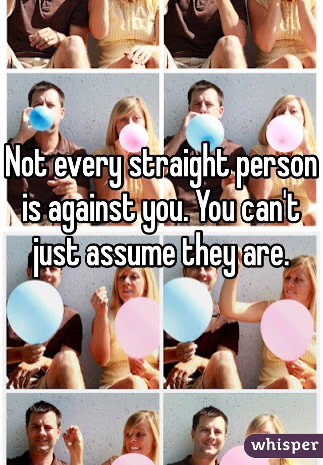Not every straight person is against you. You can't just assume they are. 