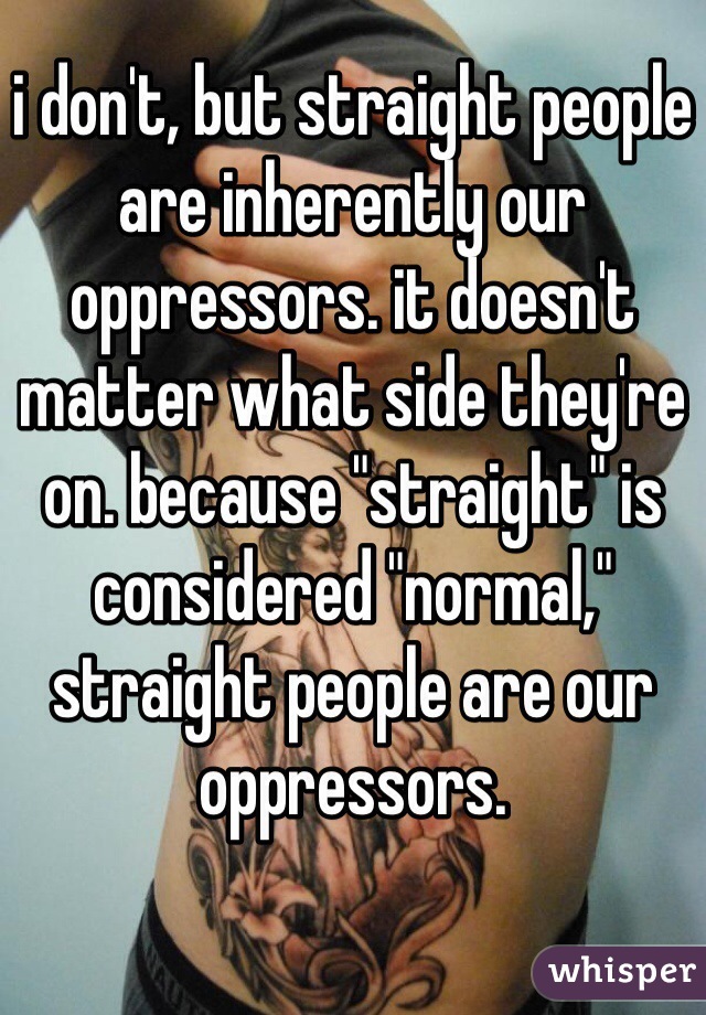 i don't, but straight people are inherently our oppressors. it doesn't matter what side they're on. because "straight" is considered "normal," straight people are our oppressors. 