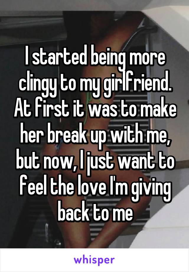 I started being more clingy to my girlfriend. At first it was to make her break up with me, but now, I just want to feel the love I'm giving back to me