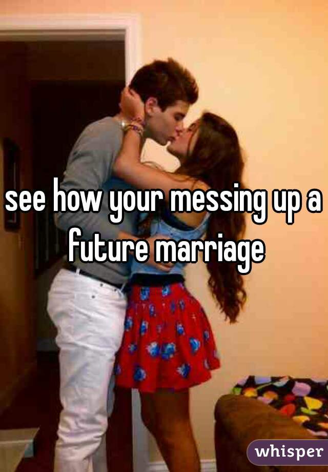 see how your messing up a future marriage