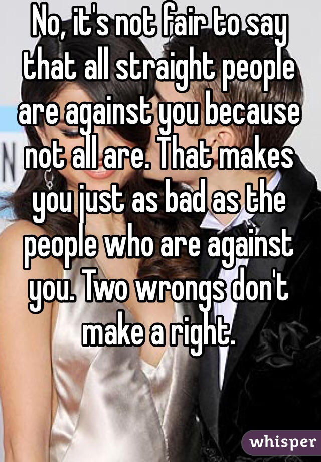 No, it's not fair to say that all straight people are against you because not all are. That makes you just as bad as the people who are against you. Two wrongs don't make a right.