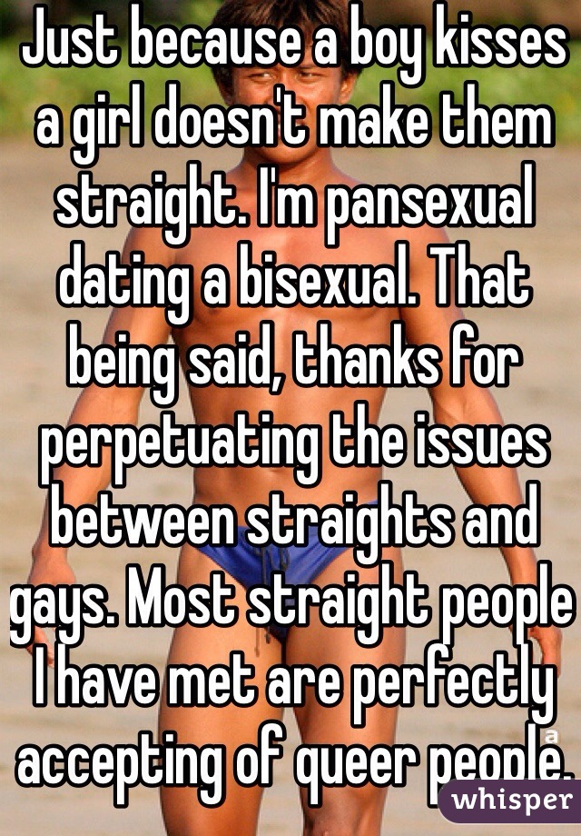 Just because a boy kisses a girl doesn't make them straight. I'm pansexual dating a bisexual. That being said, thanks for perpetuating the issues between straights and gays. Most straight people I have met are perfectly accepting of queer people. 
