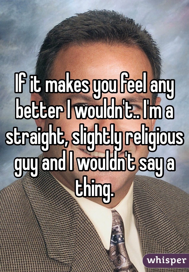 If it makes you feel any better I wouldn't.. I'm a straight, slightly religious guy and I wouldn't say a thing. 